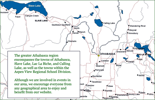 The greater Athabasca region encompasses the towns of Athabasca, Slave Lake, Lac La Biche, and Calling Lake, as well as the towns within the Aspen View Regional School Division. Although we are involved in events in our area, we encourage everyone from any geographical area to enjoy and benefit from our website.